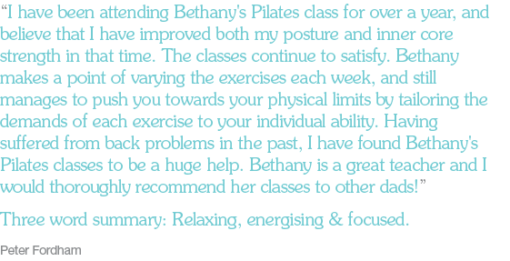 “I have been attending Bethany's Pilates class for over a year, and believe that I have improved both my posture and inner core strength in that time. The classes continue to satisfy. Bethany makes a point of varying the exercises each week, and still manages to push you towards your physical limits by tailoring the demands of each exercise to your individual ability. Having suffered from back problems in the past, I have found Bethany's Pilates classes to be a huge help. Bethany is a great teacher and I would thoroughly recommend her classes to other dads!” Three word summary: Relaxing, energising & focused. Peter Fordham