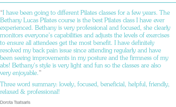 “I have been going to different Pilates classes for a few years. The Bethany Lucas Pilates course is the best Pilates class I have ever experienced. Bethany is very professional and focused, she clearly monitors everyone’s capabilities and adjusts the levels of exercises to ensure all attendees get the most benefit. I have definitely resolved my back pain issue since attending regularly and have been seeing improvements in my posture and the firmness of my abs! Bethany’s style is very light and fun so the classes are also very enjoyable.” Three word summary: lovely, focused, beneficial, helpful, friendly, relaxed & professional! Dorota Tsatsaris