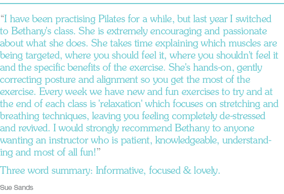 “I have been practising Pilates for a while, but last year I switched to Bethany's class. She is extremely encouraging and passionate about what she does. She takes time explaining which muscles are being targeted, where you should feel it, where you shouldn't feel it and the specific benefits of the exercise. She's hands-on, gently correcting posture and alignment so you get the most of the exercise. Every week we have new and fun exercises to try and at the end of each class is 'relaxation' which focuses on stretching and breathing techniques, leaving you feeling completely de-stressed and revived. I would strongly recommend Bethany to anyone wanting an instructor who is patient, knowledgeable, understanding and most of all fun!” Three word summary: Informative, focused & lovely. Sue Sands