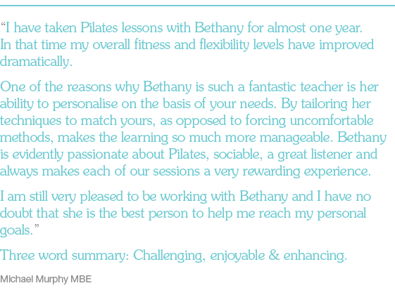 “I have taken Pilates lessons with Bethany for almost one year. In that time my overall fitness and flexibility levels have improved dramatically. One of the reasons why Bethany is such a fantastic teacher is her ability to personalise on the basis of your needs. By tailoring her techniques to match yours, as opposed to forcing uncomfortable methods, makes the learning so much more manageable. Bethany is evidently passionate about Pilates, sociable, a great listener and always makes each of our sessions a very rewarding experience. I am still very pleased to be working with Bethany and I have no doubt that she is the best person to help me reach my personal goals.” Three word summary: Challenging, enjoyable & enhancing. Michael Murphy MBE