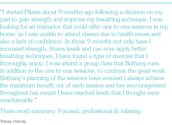 “I started Pilates about 9 months ago following a decision on my part to gain strength and improve my breathing technique. I was looking for an instructor that could offer one to one sessions in my home, as I was unable to attend classes due to health issues and also a lack of confidence. In those 9 months not only have I increased strength, fitness levels and can now apply better breathing techniques, I have found a type of exercise that I thoroughly enjoy. I now attend a group class that Bethany runs, in addition to the one to one sessions, to continue the great work. Bethany’s planning of the sessions have ensured I always achieve the maximum benefit out of each session and her encouragement throughout has meant I have reached levels that I thought were unachievable.” Three word summary: Focused, professional & relaxing. Tracey Harvey