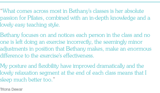 “What comes across most in Bethany's classes is her absolute passion for Pilates, combined with an in-depth knowledge and a lovely easy teaching style. Bethany focuses on and notices each person in the class and no one is left doing an exercise incorrectly, the seemingly minor adjustments in position that Bethany makes, make an enormous difference to the exercise's effectiveness. My posture and flexibility have improved dramatically and the lovely relaxation segment at the end of each class means that I sleep much better too.” Three word summary: Triona Dewar