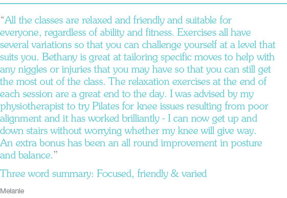 “All the classes are relaxed and friendly and suitable for everyone, regardless of ability and fitness. Exercises all have several variations so that you can challenge yourself at a level that suits you. Bethany is great at tailoring specific moves to help with any niggles or injuries that you may have so that you can still get the most out of the class. The relaxation exercises at the end of each session are a great end to the day. I was advised by my physiotherapist to try Pilates for knee issues resulting from poor alignment and it has worked brilliantly - I can now get up and down stairs without worrying whether my knee will give way. An extra bonus has been an all round improvement in posture and balance.” Three word summary: Focussed, friendly & varied Melanie