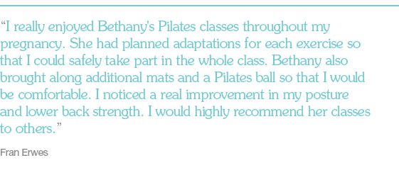 "I really enjoyed Bethany's Pilates classes throughout my pregnancy. She had planned adaptations for each exercise so that I could safely take part in the whole class. Bethany also brought along additional mats and a Pilates ball so that I would be comfortable. I noticed a real improvement in my posture and lower back strength. I would highly recommend her classes to others."   Fran Erwes